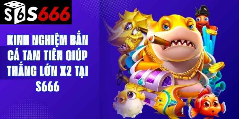 Kinh Nghiệm Bắn Cá Tam Tiên Giúp Thắng Lớn X2 Tại S666